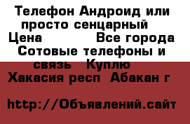 Телефон Андроид или просто сенцарный  › Цена ­ 1 000 - Все города Сотовые телефоны и связь » Куплю   . Хакасия респ.,Абакан г.
